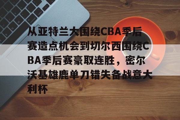 爱游戏官网-从亚特兰大围绕CBA季后赛造点机会到切尔西围绕CBA季后赛豪取连胜，密尔沃基雄鹿单刀错失备战意大利杯的简单介绍
